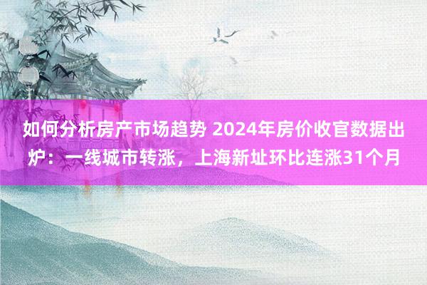 如何分析房产市场趋势 2024年房价收官数据出炉：一线城市转涨，上海新址环比连涨31个月