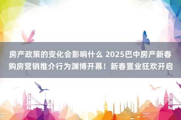 房产政策的变化会影响什么 2025巴中房产新春购房营销推介行为渊博开幕！新春置业狂欢开启