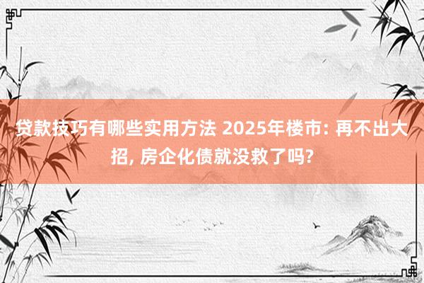 贷款技巧有哪些实用方法 2025年楼市: 再不出大招, 房企化债就没救了吗?