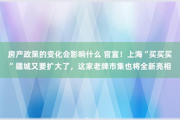 房产政策的变化会影响什么 官宣！上海“买买买”疆城又要扩大了，这家老牌市集也将全新亮相