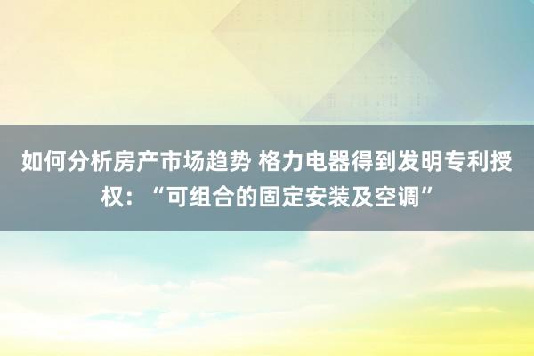 如何分析房产市场趋势 格力电器得到发明专利授权：“可组合的固定安装及空调”