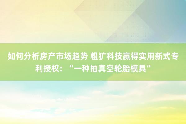 如何分析房产市场趋势 粗犷科技赢得实用新式专利授权：“一种抽真空轮胎模具”