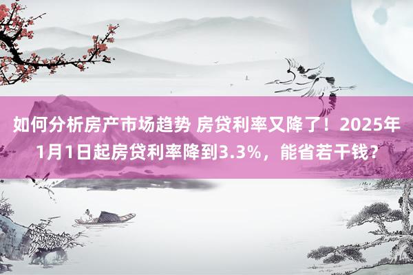 如何分析房产市场趋势 房贷利率又降了！2025年1月1日起房贷利率降到3.3%，能省若干钱？