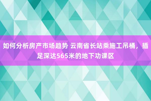 如何分析房产市场趋势 云南省长站乘施工吊桶，插足深达565米的地下功课区