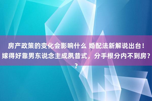 房产政策的变化会影响什么 婚配法新解说出台！嫁得好靠男东说念主成夙昔式，分手根分内不到房？