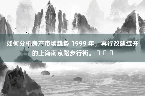 如何分析房产市场趋势 1999 年，再行改建绽开的上海南京路步行街。 ​​​