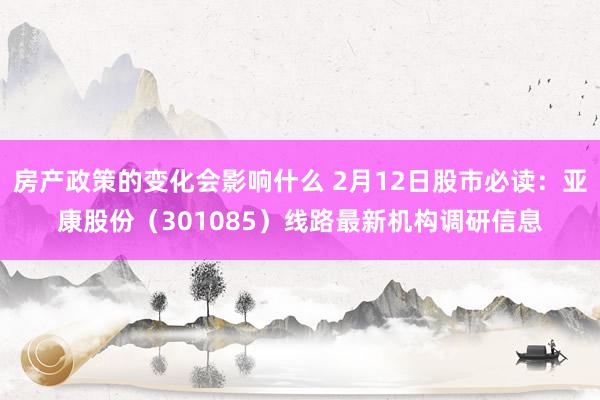 房产政策的变化会影响什么 2月12日股市必读：亚康股份（301085）线路最新机构调研信息