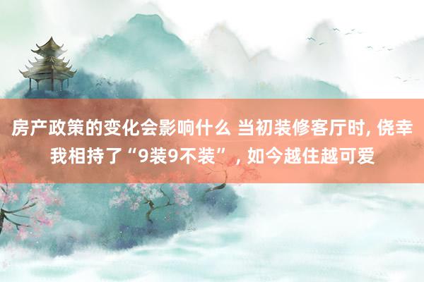 房产政策的变化会影响什么 当初装修客厅时, 侥幸我相持了“9装9不装” , 如今越住越可爱