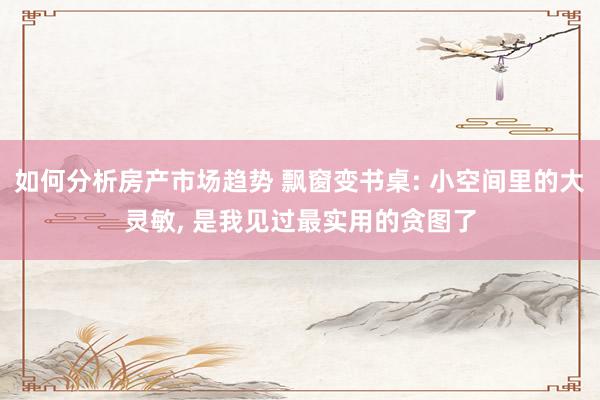 如何分析房产市场趋势 飘窗变书桌: 小空间里的大灵敏, 是我见过最实用的贪图了