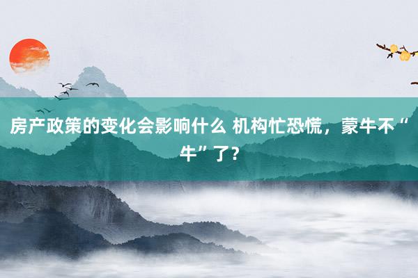 房产政策的变化会影响什么 机构忙恐慌，蒙牛不“牛”了？