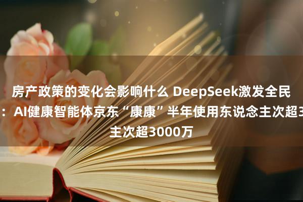 房产政策的变化会影响什么 DeepSeek激发全民AI飞扬：AI健康智能体京东“康康”半年使用东说念主次超3000万