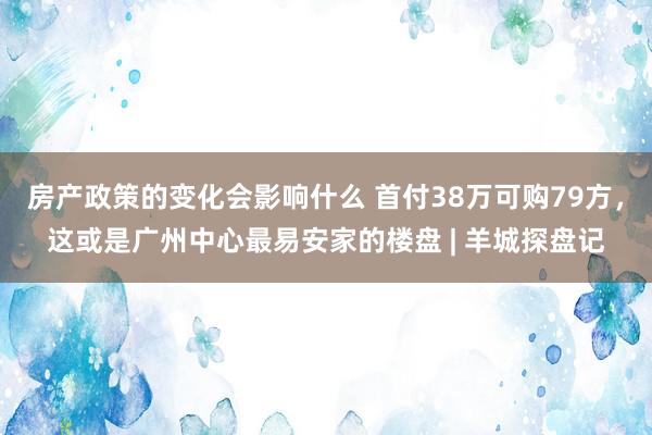 房产政策的变化会影响什么 首付38万可购79方，这或是广州中心最易安家的楼盘 | 羊城探盘记