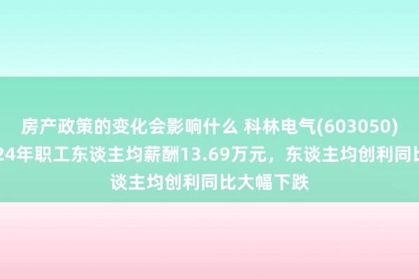 房产政策的变化会影响什么 科林电气(603050)年报：2024年职工东谈主均薪酬13.69万元，东谈主均创利同比大幅下跌