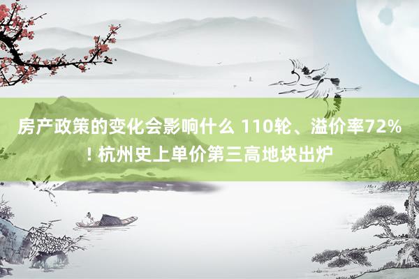 房产政策的变化会影响什么 110轮、溢价率72%! 杭州史上单价第三高地块出炉