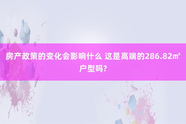 房产政策的变化会影响什么 这是高端的286.82㎡户型吗?