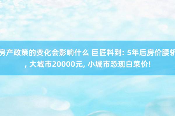 房产政策的变化会影响什么 巨匠料到: 5年后房价腰斩, 大城市20000元, 小城市恐现白菜价!