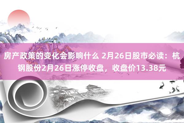 房产政策的变化会影响什么 2月26日股市必读：杭钢股份2月26日涨停收盘，收盘价13.38元