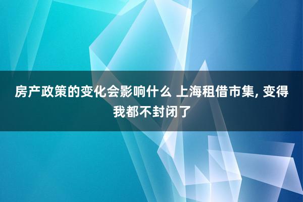 房产政策的变化会影响什么 上海租借市集, 变得我都不封闭了