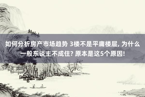 如何分析房产市场趋势 3楼不是平庸楼层, 为什么一般东谈主不成住? 原本是这5个原因!