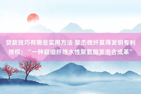 贷款技巧有哪些实用方法 聚杰微纤赢得发明专利授权：“一种超细纤维水性聚氨酯发泡合成革”