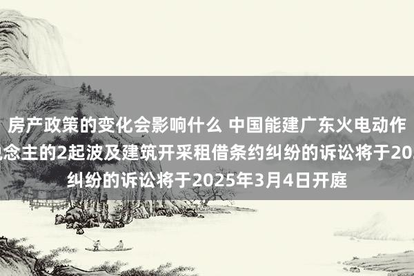 房产政策的变化会影响什么 中国能建广东火电动作被告/被上诉东说念主的2起波及建筑开采租借条约纠纷的诉讼将于2025年3月4日开庭