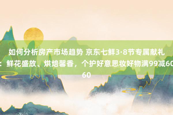 如何分析房产市场趋势 京东七鲜3·8节专属献礼：鲜花盛放、烘焙馨香，个护好意思妆好物满99减60