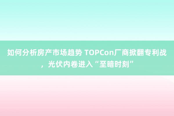 如何分析房产市场趋势 TOPCon厂商掀翻专利战，光伏内卷进入“至暗时刻”