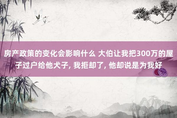 房产政策的变化会影响什么 大伯让我把300万的屋子过户给他犬子, 我拒却了, 他却说是为我好