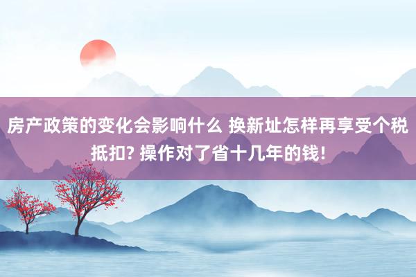 房产政策的变化会影响什么 换新址怎样再享受个税抵扣? 操作对了省十几年的钱!