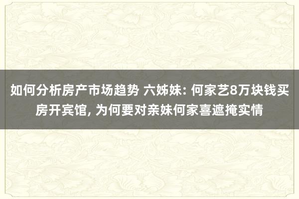 如何分析房产市场趋势 六姊妹: 何家艺8万块钱买房开宾馆, 为何要对亲妹何家喜遮掩实情