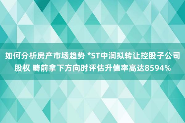 如何分析房产市场趋势 *ST中润拟转让控股子公司股权 畴前拿下方向时评估升值率高达8594%