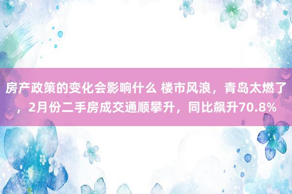 房产政策的变化会影响什么 楼市风浪，青岛太燃了，2月份二手房成交通顺攀升，同比飙升70.8%