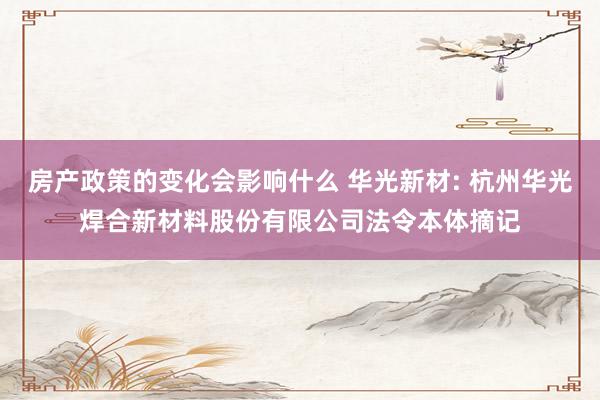 房产政策的变化会影响什么 华光新材: 杭州华光焊合新材料股份有限公司法令本体摘记