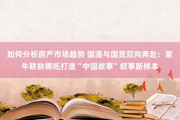 如何分析房产市场趋势 国漫与国货双向奔赴：蒙牛联袂哪吒打造“中国故事”叙事新样本