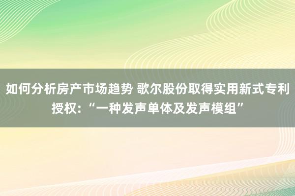 如何分析房产市场趋势 歌尔股份取得实用新式专利授权: “一种发声单体及发声模组”