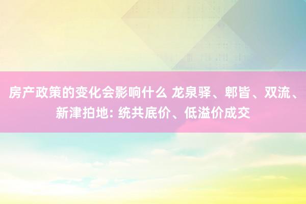 房产政策的变化会影响什么 龙泉驿、郫皆、双流、新津拍地: 统共底价、低溢价成交