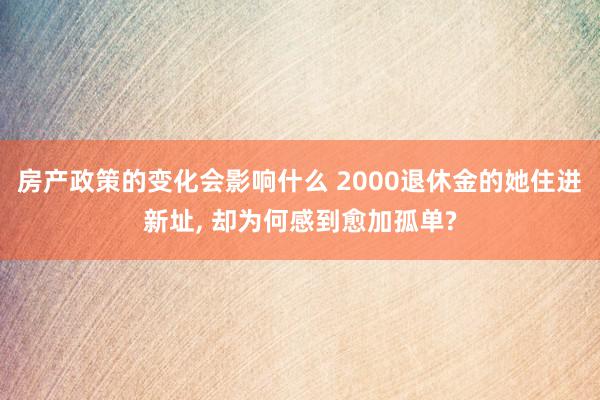 房产政策的变化会影响什么 2000退休金的她住进新址, 却为何感到愈加孤单?