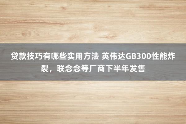 贷款技巧有哪些实用方法 英伟达GB300性能炸裂，联念念等厂商下半年发售