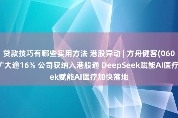 贷款技巧有哪些实用方法 港股异动 | 方舟健客(06086)涨幅扩大逾16% 公司获纳入港股通 DeepSeek赋能AI医疗加快落地