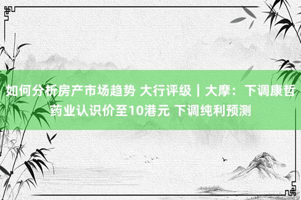 如何分析房产市场趋势 大行评级｜大摩：下调康哲药业认识价至10港元 下调纯利预测